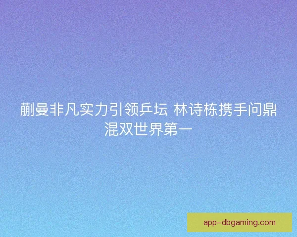 蒯曼非凡实力引领乒坛 林诗栋携手问鼎混双世界第一